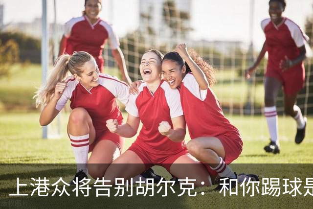 上港众将告别胡尔克：和你踢球是荣幸 4年晃如4天