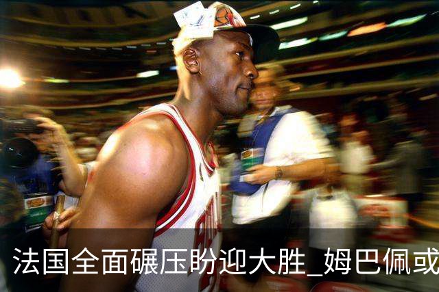 法国全面碾压盼迎大胜 姆巴佩或连场创造历史